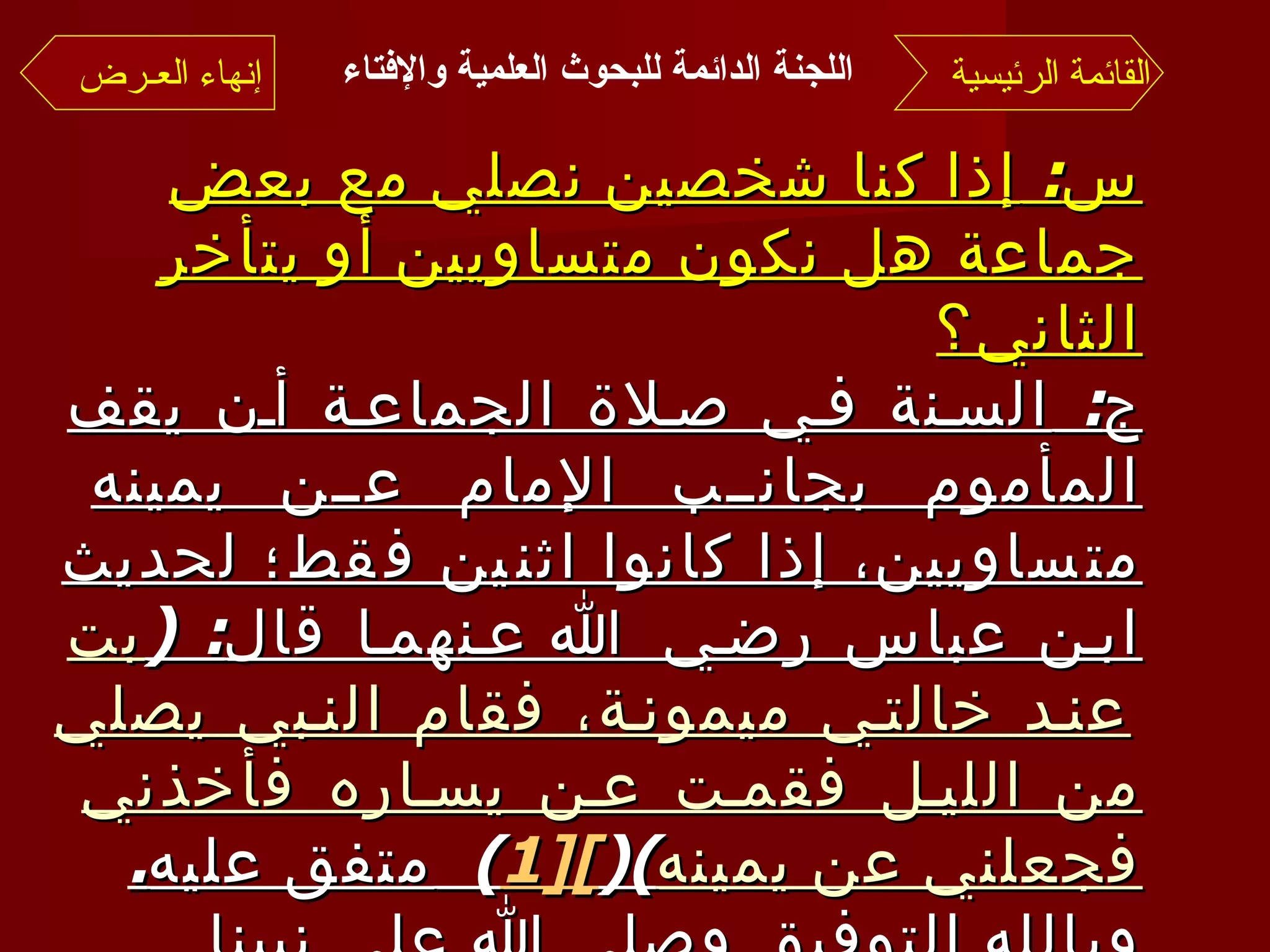 اللجنة الدائمة للبحوث العلمية والإفتاء   س :  إذا كنا شخصين نصلي مع بعض جماعة هل نكون متساويين أو يتأخر الثاني؟ ج :  السنة في صلاة الجماعة أن يقف المأموم بجانب الإمام عن يمينه متساويين، إذا كانوا اثنين فقط؛ لحديث ابن عباس رضي الله عنهما قال : ( بت عند خالتي ميمونة، فقام النبي يصلي من الليل فقمت عن يساره فأخذني فجعلني عن يمينه )( [1 ] )  متفق عليه . وبالله التوفيق وصلى الله على نبينا محمد وآله وصحبه وسلم  .. القائمة الرئيسية إنهاء العـرض 