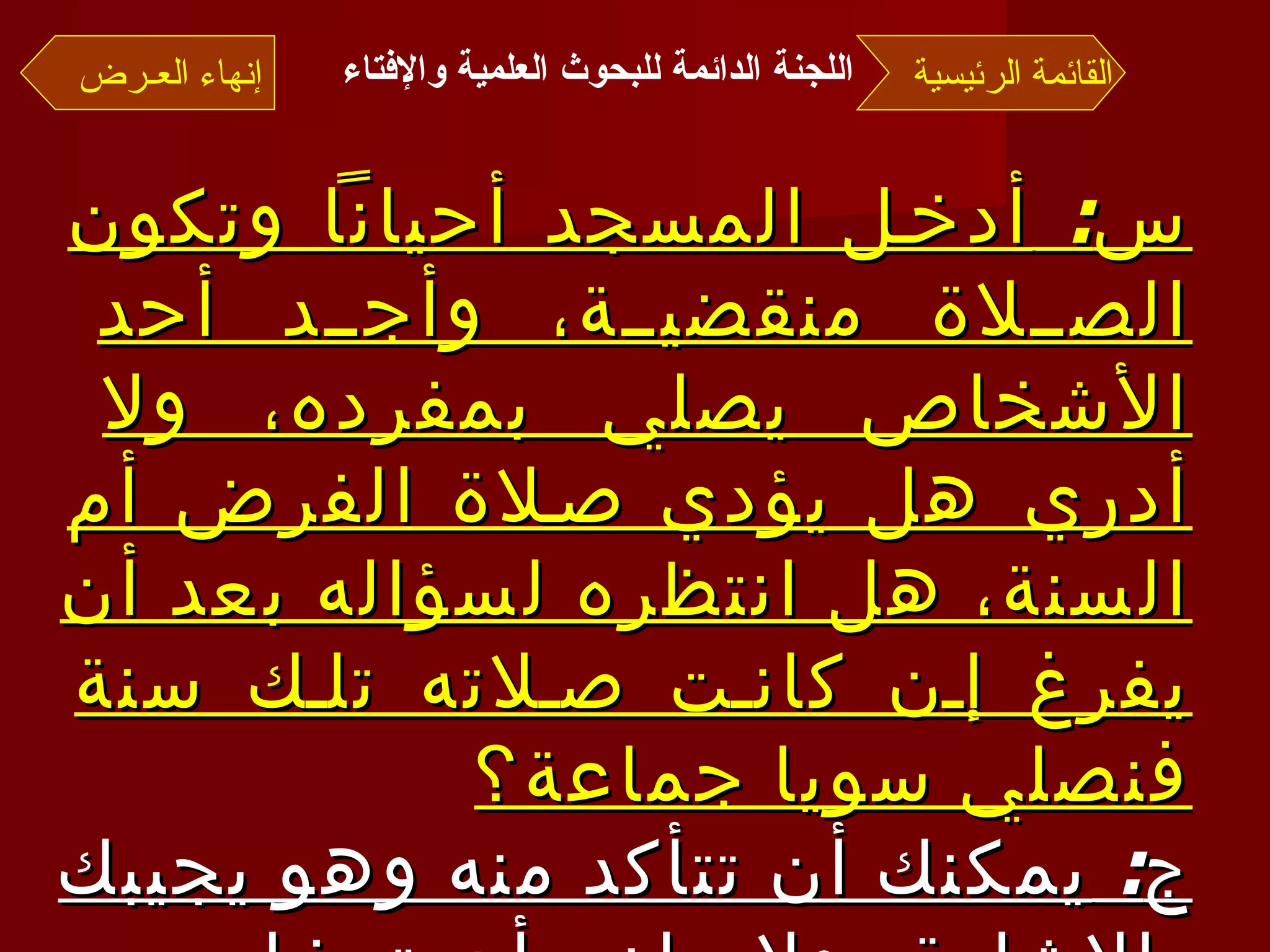 س :  أدخل المسجد أحياناً وتكون الصلاة منقضية، وأجد أحد الأشخاص يصلي بمفرده، ولا أدري هل يؤدي صلاة الفرض أم السنة، هل انتظره لسؤاله بعد أن يفرغ إن كانت صلاته تلك سنة فنصلي سويا جماعة؟ ج :  يمكنك أن تتأكد منه وهو يجيبك بالإشارة، ولا مانع أن تدخل معه في الصلاة، وإن كان متنفلا، ومتى سلم كمَّلْت صلاتك  . القائمة الرئيسية إنهاء العـرض اللجنة الدائمة للبحوث العلمية والإفتاء   