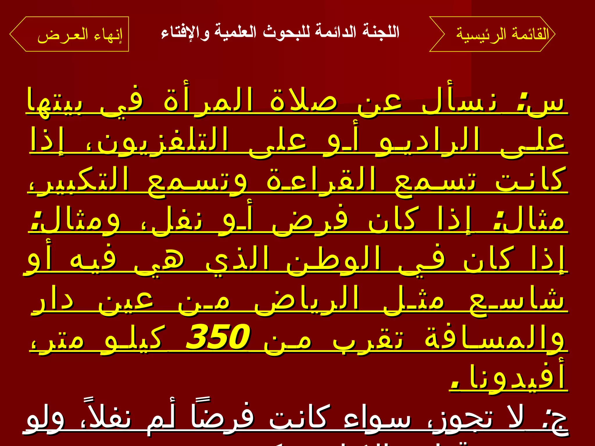 س :  نسأل عن صلاة المرأة في بيتها على الراديو أو على التلفزيون، إذا كانت تسمع القراءة وتسمع التكبير، مثال :  إذا كان فرض أو نفل، ومثال :  إذا كان في الوطن الذي هي فيه أو شاسع مثل الرياض من عين دار والمسافة تقرب من  350  كيلو متر، أفيدونا  . ج :  لا تجوز، سواء كانت فرضاً أم نفلاً، ولو سمعت قراءة الإمام وتكبيره . وبالله التوفيق وصلى الله على نبينا محمد وآله وصحبه وسلم  . القائمة الرئيسية إنهاء العـرض اللجنة الدائمة للبحوث العلمية والإفتاء   