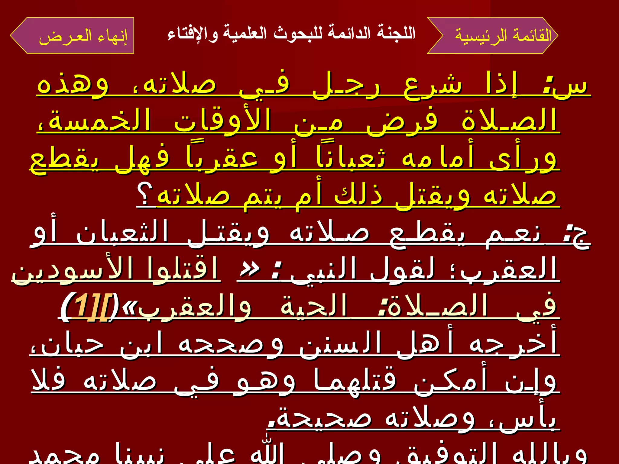 س :  إذا شرع رجل في صلاته، وهذه الصلاة فرض من الأوقات الخمسة، ورأى أمامه ثعباناً أو عقرباً فهل يقطع صلاته ويقتل ذلك أم يتم صلاته ؟ ج :  نعم يقطع صلاته ويقتل الثعبان أو العقرب؛ لقول النبي  : « اقتلوا الأسودين في الصلاة :  الحية والعقرب »( [1 ] )  أخرجه أهل السنن وصححه ابن حبان، وإن أمكن قتلهما وهو في صلاته فلا بأس، وصلاته صحيحة . وبالله التوفيق وصلى الله على نبينا محمد وآله وصحبه وسلم  . القائمة الرئيسية إنهاء العـرض اللجنة الدائمة للبحوث العلمية والإفتاء   
