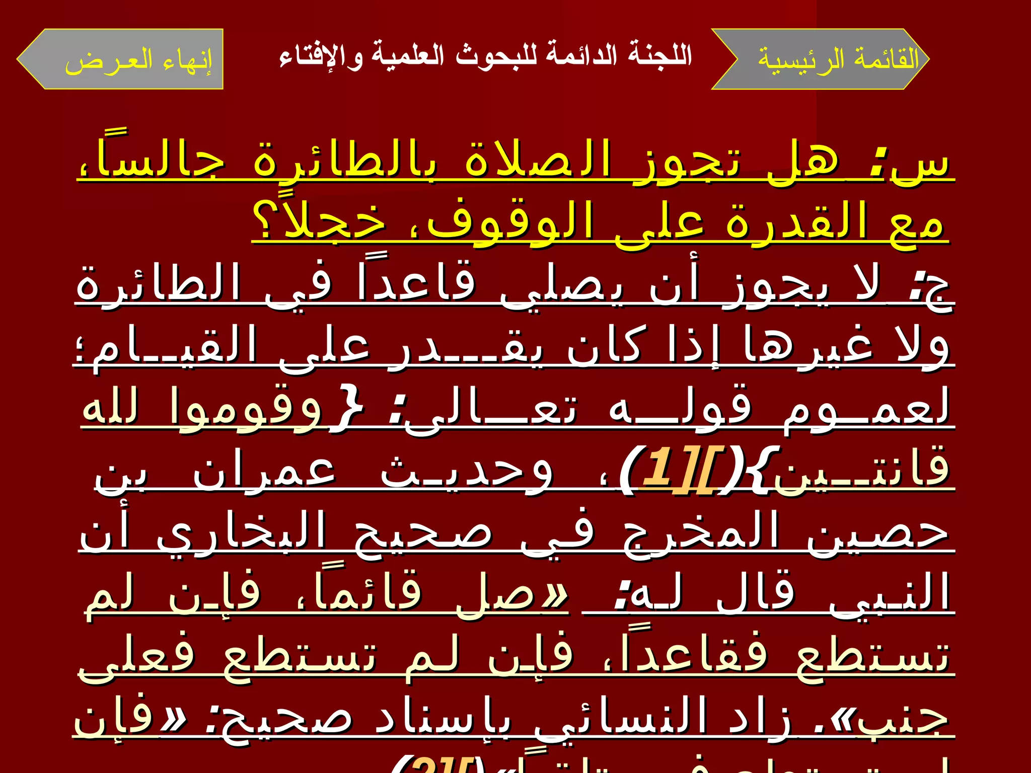 س :  هل تجوز الصلاة بالطائرة جالساً، مع القدرة على الوقوف، خجلاً؟ ج :  لا يجوز أن يصلي قاعداً في الطائرة ولا غيرها إذا كان يقـــدر على القيــام؛ لعمـوم قولــه تعــالى : { وقوموا لله قانتـين }( [1 ] ) ، وحديث عمران بن حصين المخرج في صحيح البخاري أن النبي قال له :  « صل قائماً، فإن لم تستطع فقاعداً، فإن لم تستطع فعلى جنب ».  زاد النسائي بإسناد صحيح : « فإن لم تستطع فمستلقياً »( [2 ] ) . وبالله التوفيق وصلى الله على نبينا محمد وآله   وصحبه وسلم   . القائمة الرئيسية إنهاء العـرض اللجنة الدائمة للبحوث العلمية والإفتاء   