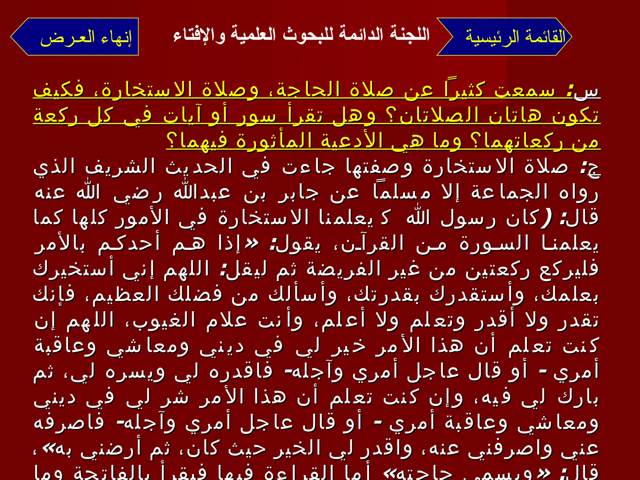 س :  سمعت كثيراً عن صلاة الحاجة، وصلاة الاستخارة، فكيف تكون هاتان الصلاتان؟ وهل تقرأ سور أو آيات في كل ركعة من ركعاتهما؟ وما هي الأدعية المأثورة فيهما؟ ج :  صلاة الاستخارة وصفتها جاءت في الحديث الشريف الذي رواه الجماعة إلا مسلماً عن جابر بن عبدالله رضي الله عنه قال : ( كان رسول الله    يعلمنا الاستخارة في الأمور كلها كما يعلمنا السورة من القرآن، يقول : « إذا هم أحدكم بالأمر فليركع ركعتين من غير الفريضة ثم ليقل :  اللهم إني أستخيرك بعلمك، وأستقدرك بقدرتك، وأسألك من فضلك العظيم، فإنك تقدر ولا أقدر وتعلم ولا أعلم، وأنت علام الغيوب، اللهم إن كنت تعلم أن هذا الأمر خير لي في ديني ومعاشي وعاقبة أمري  -  أو قال عاجل أمري وآجله -  فاقدره لي ويسره لي، ثم بارك لي فيه، وإن كنت تعلم أن هذا الأمر شر لي في ديني ومعاشي وعاقبة أمري  -  أو قال عاجل أمري وآجله -  فاصرفه عني واصرفني عنه، واقدر لي الخير حيث كان، ثم أرضني به » ، قال : « ويسمي حاجته »  أما القراءة فيها فيقرأ بالفاتحة وما تيسر بعدها من القرآن؛ سورة كاملة أو بعض سورة  . أما ما يسمى بصلاة الحاجة :  فقد جاءت بأحاديث ضعيفة ومنكرة  -  فيما نعلم -  لا تقوم بها حجة، ولا تصلح لبناء العمل عليها  القائمة الرئيسية إنهاء العـرض اللجنة الدائمة للبحوث العلمية والإفتاء   