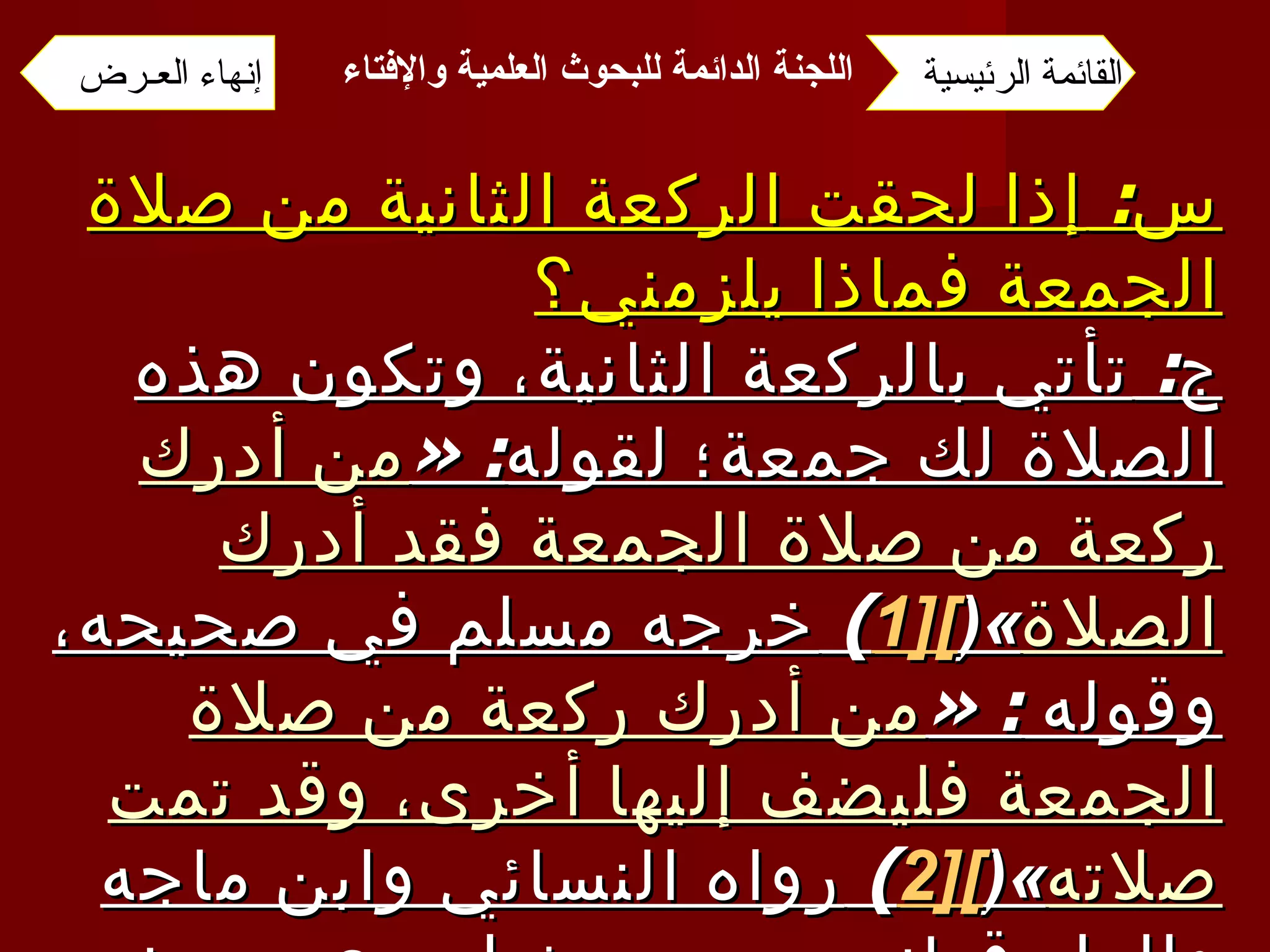 س :  إذا لحقت الركعة الثانية من صلاة الجمعة فماذا يلزمني؟ ج :  تأتي بالركعة الثانية، وتكون هذه الصلاة لك جمعة؛ لقوله : « من أدرك ركعة من صلاة الجمعة فقد أدرك الصلاة »( [1 ] )  خرجه مسلم في صحيحه، وقوله  : « من أدرك ركعة من صلاة الجمعة فليضف إليها أخرى، وقد تمت صلاته »( [2 ] )  رواه النسائي وابن ماجه والدار قطني من حديث ابن عمر رضي الله عنهما، وإسناده صحيح . القائمة الرئيسية إنهاء العـرض اللجنة الدائمة للبحوث العلمية والإفتاء   