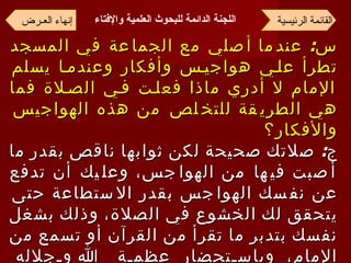 س :  عندما أصلي مع الجماعة في المسجد تطرأ علي هواجيس وأفكار وعندما يسلم الإمام لا أدري ماذا فعلت في الصلاة فما هي الطريقة للتخلص من هذه الهواجيس والأفكار؟ ج :  صلاتك صحيحة لكن ثوابها ناقص بقدر ما أصبت فيها من الهواجس، وعليك أن تدفع عن نفسك الهواجس بقدر الاستطاعة حتى يتحقق لك الخشوع في الصلاة، وذلك بشغل نفسك بتدبر ما تقرأ من القرآن أو تسمع من الإمام، وباستحضار عظمة الله وجلاله ومراقبته قدر الإمكان، فإنه يراك وإن كنت لا تراه وأكثر من التعوذ بالله من الشيطان الرجيم  . القائمة الرئيسية إنهاء العـرض اللجنة الدائمة للبحوث العلمية والإفتاء   