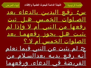 س :  رفع اليدين بالدعاء بعد الصلوات الخمس هل ثبت رفعها من النبي أم لا وإذا لم يثبت هل يجوز رفعهما بعد الصلوات الخمس أم لا ؟ ج :  لم يثبت عن النبي فيما نعلم أنه رفع يديه بعدالسلام من الفريضة في الدعاء، ورفعهما بعد السلام من صلاة الفريضة مخالف للسنة  . القائمة الرئيسية إنهاء العـرض اللجنة الدائمة للبحوث العلمية والإفتاء   