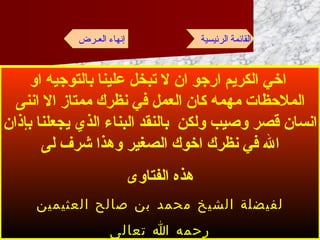 اخي الكريم ارجو ان لا تبخل علينا بالتوجيه او الملاحظات مهمه كان العمل في نظرك ممتاز الا اننى انسان قصر وصيب ولكن  بالنقد البناء الذي يجعلنا بإذان الله في نظرك اخوك الصغير وهذا شرف لى هذه الفتاوى لفيضلة الشيخ محمد بن صالح العثيمين رحمه الله تعالى القائمة الرئيسية إنهاء العـرض 