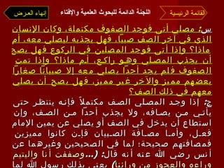 س :  مصلي أتى فوجد الصفوف مكتملة، وكان الإنسان الذي في آخر الصف صبياً، فهل يجذبه ليصلي معه، أم ماذا؟ وإذا أتى فوجد المصلين في الركوع فهل يصح أن يجذب المصلي وهو راكع، أم ماذا؟ وإذا تمت الصفوف فلم يجد أحداً يصلي معه إلا صبياناً صغاراً بعضهم مميز والآخر غير مميز، فهل يصح أن يصلي معهم في ذلك الصف؟ ج :  إذا وجد المصلي الصف مكتملاً فإنه ينتظر حتى يأتي من يصافه، ولا يجذب أحداً من الصف، وإن استطاع أن يدخل في الصف أو يصلي عن يمين الإمام فعل، وأما مصافة الصبيان فإن كانوا مميزين فمصافتهم صحيحة؛ لما في الصحيحين وغيرهما عن أنس رضي الله عنه أنه قال : (... وصففت أنا واليتيم وراءه والعجوز من ورائنا )  يعني بذلك رسول الله لما زارهم في بيتهم ضحى، وإن كانوا غير مميزين فحكمه حكم المنفرد المصلي خلف الصف، وصلاة المنفرد خلف الصف غير صحيحة؛ لقول النبي  : « لا صلاة لمنفرد خلف الصف » . القائمة الرئيسية إنهاء العـرض اللجنة الدائمة للبحوث العلمية والإفتاء   