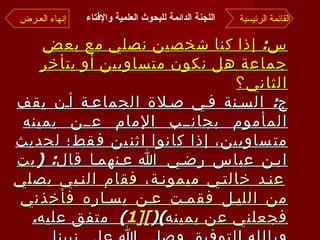 اللجنة الدائمة للبحوث العلمية والإفتاء   س :  إذا كنا شخصين نصلي مع بعض جماعة هل نكون متساويين أو يتأخر الثاني؟ ج :  السنة في صلاة الجماعة أن يقف المأموم بجانب الإمام عن يمينه متساويين، إذا كانوا اثنين فقط؛ لحديث ابن عباس رضي الله عنهما قال : ( بت عند خالتي ميمونة، فقام النبي يصلي من الليل فقمت عن يساره فأخذني فجعلني عن يمينه )( [1 ] )  متفق عليه . وبالله التوفيق وصلى الله على نبينا محمد وآله وصحبه وسلم  .. القائمة الرئيسية إنهاء العـرض 