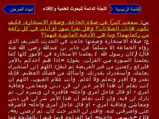 س :  سمعت كثيراً عن صلاة الحاجة، وصلاة الاستخارة، فكيف تكون هاتان الصلاتان؟ وهل تقرأ سور أو آيات في كل ركعة من ركعاتهما؟ وما هي الأدعية المأثورة فيهما؟ ج :  صلاة الاستخارة وصفتها جاءت في الحديث الشريف الذي رواه الجماعة إلا مسلماً عن جابر بن عبدالله رضي الله عنه قال : ( كان رسول الله    يعلمنا الاستخارة في الأمور كلها كما يعلمنا السورة من القرآن، يقول : « إذا هم أحدكم بالأمر فليركع ركعتين من غير الفريضة ثم ليقل :  اللهم إني أستخيرك بعلمك، وأستقدرك بقدرتك، وأسألك من فضلك العظيم، فإنك تقدر ولا أقدر وتعلم ولا أعلم، وأنت علام الغيوب، اللهم إن كنت تعلم أن هذا الأمر خير لي في ديني ومعاشي وعاقبة أمري  -  أو قال عاجل أمري وآجله -  فاقدره لي ويسره لي، ثم بارك لي فيه، وإن كنت تعلم أن هذا الأمر شر لي في ديني ومعاشي وعاقبة أمري  -  أو قال عاجل أمري وآجله -  فاصرفه عني واصرفني عنه، واقدر لي الخير حيث كان، ثم أرضني به » ، قال : « ويسمي حاجته »  أما القراءة فيها فيقرأ بالفاتحة وما تيسر بعدها من القرآن؛ سورة كاملة أو بعض سورة  . أما ما يسمى بصلاة الحاجة :  فقد جاءت بأحاديث ضعيفة ومنكرة  -  فيما نعلم -  لا تقوم بها حجة، ولا تصلح لبناء العمل عليها  القائمة الرئيسية إنهاء العـرض اللجنة الدائمة للبحوث العلمية والإفتاء   