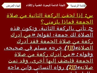 س :  إذا لحقت الركعة الثانية من صلاة الجمعة فماذا يلزمني؟ ج :  تأتي بالركعة الثانية، وتكون هذه الصلاة لك جمعة؛ لقوله : « من أدرك ركعة من صلاة الجمعة فقد أدرك الصلاة »( [1 ] )  خرجه مسلم في صحيحه، وقوله  : « من أدرك ركعة من صلاة الجمعة فليضف إليها أخرى، وقد تمت صلاته »( [2 ] )  رواه النسائي وابن ماجه والدار قطني من حديث ابن عمر رضي الله عنهما، وإسناده صحيح . القائمة الرئيسية إنهاء العـرض اللجنة الدائمة للبحوث العلمية والإفتاء   