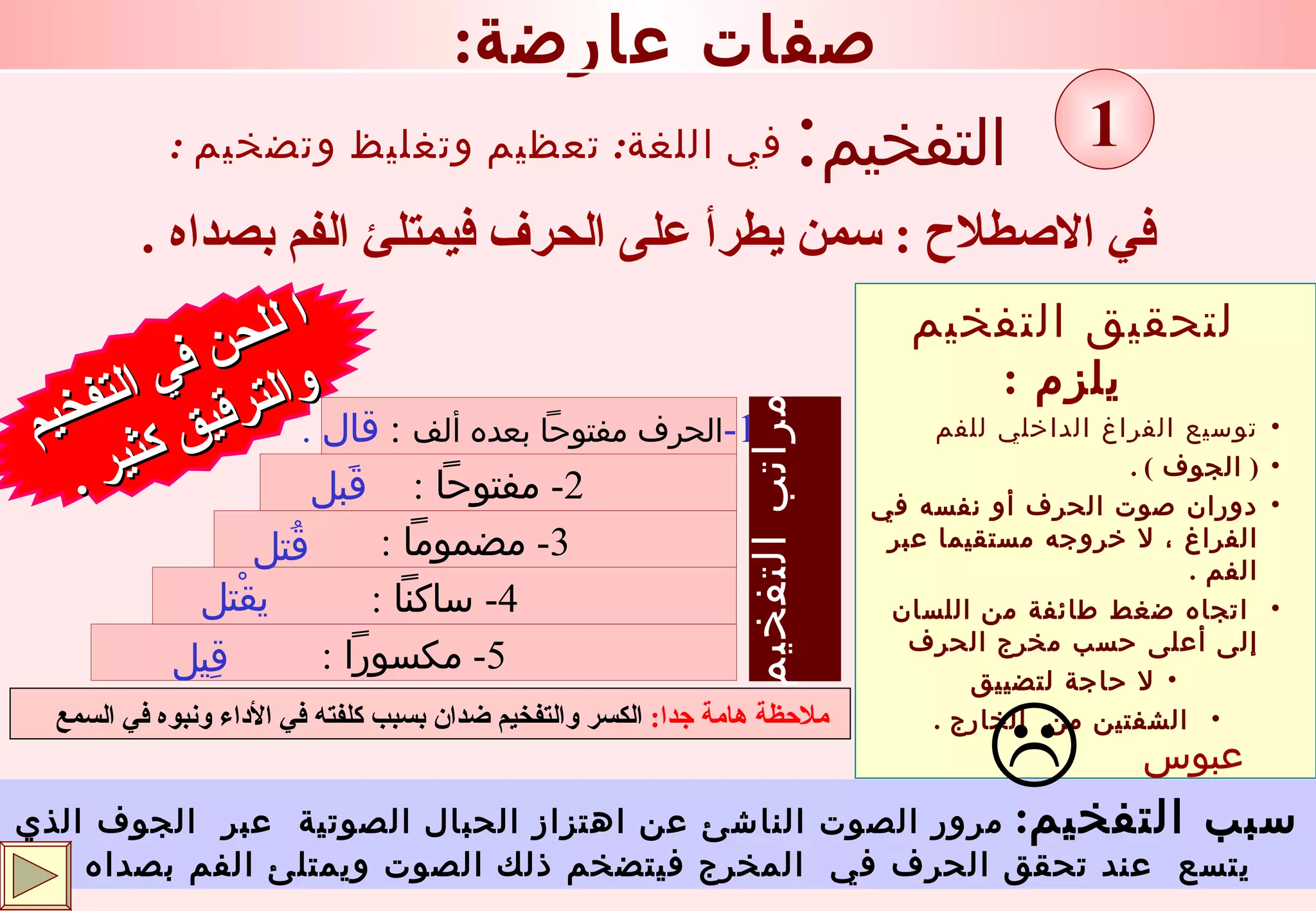 التفخيم : في الاصطلاح  :  سمن يطرأ على الحرف فيمتلئ الفم بصداه  . ا للحن في التفخيم  والترقيق كثير  . في اللغة :  تعظيم وتغليظ وتضخيم  : : صفات عارضة 1 سبب التفخيم :   مرور الصوت الناشئ عن اهتزاز الحبال الصوتية  عبر  الجوف الذي يتسع  عند تحقق الحرف في  المخرج فيتضخم ذلك الصوت ويمتلئ الفم بصداه  . لتحقيق التفخيم يلزم  : توسيع الفراغ الداخلي للفم  (  الجوف  ) . دوران صوت الحرف أو نفسه في الفراغ ، لا خروجه مستقيما عبر الفم  . اتجاه ضغط طائفة من اللسان  إلى أعلى حسب مخرج الحرف  لا حاجة لتضييق الشفتين من  الخارج  .  عبوس . ملاحظة هامة جدا :   الكسر والتفخيم ضدان بسبب كلفته في الأداء ونبوه في السمع   5-  مكسوراً  : 4-  ساكناً  : 3-  مضموماً  : 2-  مفتوحاً  : 1- الحرف   مفتوحاً بعده ألف   :  قال  . قَبل قُتل يقْتل قِيل مراتب التفخيم 