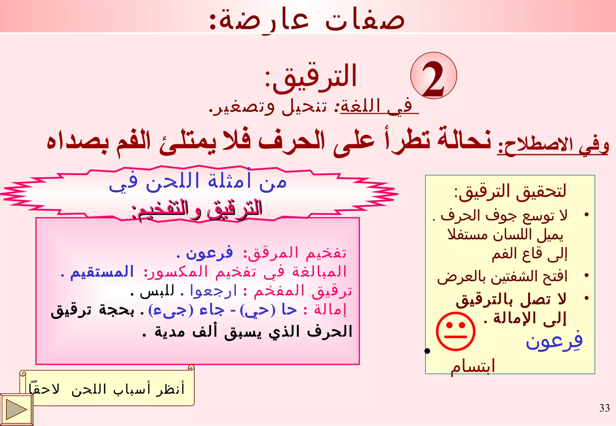 : الترقيق وفي الاصطلاح :   نحالة تطرأ على الحرف فلا يمتلئ الفم بصداه في اللغة :  تنحيل وتصغير . : صفات عارضة 2 تفخيم المرقق :  فرعون  . المبالغة في تفخيم المكسور :  المستقيم  . ترقيق المفخم  :   ارجعوا  .  للبس  .  إمالة  :   حا  ( حي ) -  جاء  ( جىء )  .  بحجة ترقيق  الحرف الذي يسبق ألف مدية   . من أمثلة اللحن في الترقيق والتفخيم : أنظر أسباب اللحن  لاحقاً لتحقيق الترقيق : لا توسع جوف الحرف  .  يميل اللسان مستفلا إلى قاع الفم  افتح الشفتين بالعرض لا تصل بالترقيق إلى الإمالة  . ابتسام . فِرعون 