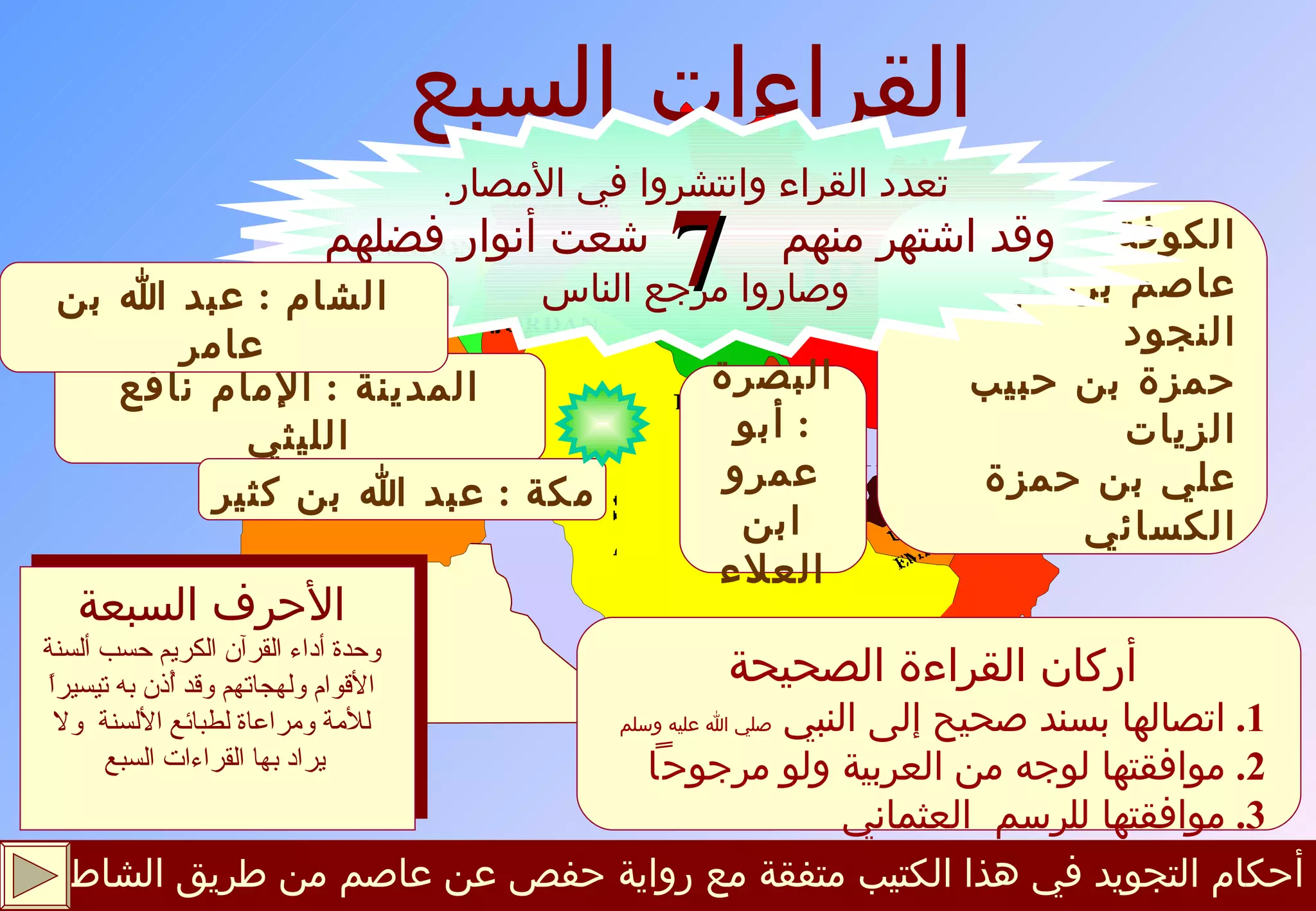 أحكام التجويد في هذا الكتيب متفقة مع رواية حفص عن عاصم من طريق الشاطبية القراءات السبع المدينة  :  الإمام نافع الليثي مكة  :  عبد الله بن كثير الأحرف السبعة وحدة أداء القرآن الكريم حسب ألسنة الأقوام ولهجاتهم وقد أُذن به تيسيراً للأمة ومراعاة لطبائع الألسنة  ولا يراد بها القراءات السبع   أركان القراءة الصحيحة 1.   اتصالها بسند صحيح إلى النبي  صلي الله عليه وسلم 2.   موافقتها لوجه من العربية ولو مرجوح اً 3.   موافقتها للرسم  العثماني الكوفة :  عاصم بن أبي النجود حمزة بن حبيب الزيات علي بن حمزة الكسائي البصرة  :  أبو عمرو ابن العلاء تعدد القراء وانتشروا في الأمصار . وقد اشتهر منهم  شعت أنوار فضلهم وصاروا مرجع الناس الشام  :  عبد الله بن عامر 7 