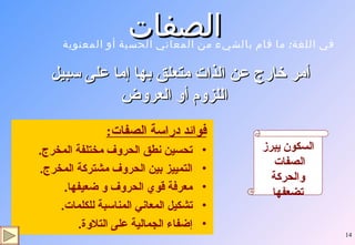 الصفات  فوائد دراسة الصفات : تحسين نطق الحروف مختلفة المخرج . التمييز بين الحروف مشتركة المخرج . معرفة قوي الحروف و ضعيفها . تشكيل المعاني المناسبة للكلمات . إضفاء الجمالية على التلاوة . أمر خارج عن الذات متعلق بها إما على سبيل اللزوم أو العروض السكون يبرز الصفات  والحركة تضعفها في اللغة :  ما قام بالشيء من المعاني الحسية أو المعنوية 