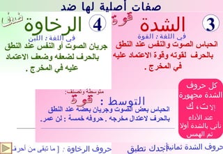 الشدة انحباس بعض الصوت وجريان بعضه عند النطق بالحرف لاعتدال مخرجه  .  حروفه خمسة  :  لن عمر .   جريان الصوت أو النفس عند النطق بالحرف لضعفه وضعف الاعتماد عليه في المخرج  . الرخاوة في اللغة  :  اللين في اللغة  :  القوة حروف الرخاوة  : التوسط  : حروف الشدة ثمانية : [  ما تبقى من أحرف  ] قوة ضعف : متوسطة وتصنف انحباس الصوت والنفس عند النطق بالحرف  لقوته وقوة الاعتماد عليه في المخرج  . كل حروف  الشدة مجهورة إلا  ت، ك عند الأداء نأتي بالشدة أولا ثم الهمس صفات أصلية لها ضد 3 4 أجدك تطبق قوة 