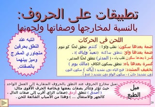 تطبيقات على الحروف : بالنسبة لمخارجها وصفاتها ولحونها تميل مخارج الحروف عند النطق بالحروف المتقاربة إلى العمل الواحد ،  حيث تؤثر وتتأثر بصفات بعضها وبخاصة الحرف الأقوى مثال :  (  أصدق  )   تنطق  أزدق   ( صفات الزاي أقرب إلى صفات الدال ، كالجهر والاستفال …  )  وهذا من الأسباب الشائعة للحن  . ميل الطبع اللحن في الحركات ضمة بعدها سكون :   تقلب واو ا  :  كنتم  تنطق لحناً  كو نتوم  . ضمة بعدها واو :  تنطق ساكنة  ( نعبدُ وإياك  ): . كسرة بعدها سكون  تقلب ياء ،  (   المدثر )   تنطق لحناً المدثير  . كسرة بعدها ياء :   تنطق بسكون الكاف  ( مالك يوم  )  تخفيف المشدد :  فتح الياء دون تشديد  (   إيّاك  )  سكون النون  دون تشديد (  جانّ  ) -  سكون الواو دون تشديد  (  عدو  ) ُّ  .  انتبه عند النطق بحرفين متجاوري المخرج  وميز بينهما بالصفات . 