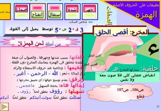 الهمزة الصفات 3   ق   +  2  ض   =  5  توسط  يميل إلى القوة . أجدك تطبق  خص ضغط قظ  ص ض ط  ظ   لن عمر حثه شخص فسكت    فر من لب انقباض عضلي كلي فلا صوت معه ولا نفس ء حلقية :  يشاركها المخرج  هـ المخرج :  أقصى الحلق .  تطبيقات على   الحروف الأصلية قلقلتها :  بسبب شدتها وجهرها ، والصواب أن صفة الشدة تتحقق في الهمزة بتماسك المخرج دون قلقلة  . تفخيمها  :  وخاصة عند حروف الاستعلاء والراء  ولام الجلالة   ، نحو :  الله  -  الرحمن  -  أغير  . وترقق :   بعدم توسيع جوفها  (  أي تضييق مخرجها  ) .  إبدالها هاء :   بحجة التسهيل   ءاعجمي  . تسهيلها  :  رؤوف  تنطق لحنا ً   رَوُوف  . سئلت  تنطق لحناً  سولت . أنبئكم   تنطق لحناً   أنبكم  .  لميل الطبع وبعد مخرج الهمزة وقوتها  . أدنى الحلق وسط الحلق أقصى الحلق من أمثلة   لحن الهمزة : ص 106 ، ص 107 همزة الوصل وهمزة القطع   صفات لاضدلها   جهر شدة استفال انفتاح إصمات 