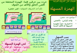 الهمزة المسهلة   تتردد بين حرفين هما :  الهمزة المحققة من أقصى الحلق والألف من الجوف    تطبيقات على   الحروف الفرعية  7  مواضع عند حفص : واحد إلزامي :  ءأعجمي 6  اختيارية  :  تقرأ بالهمزة المسهلة أو الألف المدية  ءآلله، ءآلذكرين، ءآلئن سبب التسهيل غلق أقصى الحلق عند الهمزة .  والعرب تكره العودة لنفس المخرج  نظراً لثقله وبخاصة الهمزة لبعدها وشدتها فيسهلونها لذلك لا تبدأ الهمزة المسهلة من مكان الهمزة الأولى بل ترتفع عنها دون إغلاق الحلق مد الفرق :  هو النطق بهمزة الوصل كألف مدية  للتفريق بين الجملة الخبرية والإنشائية وذلك بإشباع مدها ست حركات من أمثلة لحنها لحن الهمزة المسهلة نطقها  :  محققة  -  أو هاء  -  أو ألفا  . ( أو أحد الحروف الجوفية  -  لغير حفص ) 3   ق   +  2  ض   =  5  توسط  يميل إلى القوة جهر شدة استفال انفتاح إصمات أجدك تطبق  خص ضغط قظ  ص ض ط  ظ لن عمر حثه شخص فسكت    فر من لب انقباض عضلي كلي فلا صوت معه ولا نفس ء حلقية  يشاركها المخرج  هـ المخرج :  أقصى الحلق   َاْ جوفية  يشاركها المخرج  ُوْ  -  ِيْ المخرج :  الجوف  ( مقدر ) 2  ق   +  4  ض   =  6  توسط يميل إلى الضعف استفال انفتاح إصمات رخاوة جهر لين أجدك تطبق  خص ضغط قظ  ص ض ط  ظ لن عمر حثه شخص فسكت    فر من لب 