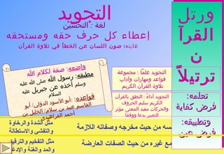 التجويد إعطاء كل حرف حقه ومستحقه غايته :  صون اللسان عن الخطأ في تلاوة القرآن التجويد أداءً  :  النطق بالقرآن الكريم سليم الحروف والحركات مفيد المعنى مؤثر التعبير بدءا ووقفا التجويد علماً  :  مجموعة قواعد ومهارات وآداب  تلاوة القرآن الكريم  حق الحرف :  في نفسه من حيث مخرجه وصفاته اللازمة مستحق الحرف :   مع غيره من حيث الصفات العارضة ورتل القرآن ترتيلاً تعلمه : فرض كفاية وتطبيقه :  فرض عين واضعه :  صفة لكلام الله   مطبقه :  رسول الله  صلى الله عليه وسلم  أخذه عن جبريل  عليه السلام قواعده :  : أبو الأسود الدؤلي /  أبو القاسم عبيد بن سلام /  الخليل بن أحمد الفراهيدي لغة  :  التحسين   مثل الشدة والرخاوة والتفشي والاستطالة مثل التفخيم والترقيق والمد والغنة والإدغام 