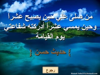 من صلى علي حين يصبح عشراً وحين يمسي عشراً أدركته شفاعتي يوم القيامة }   حديث حسن   { رجوع 