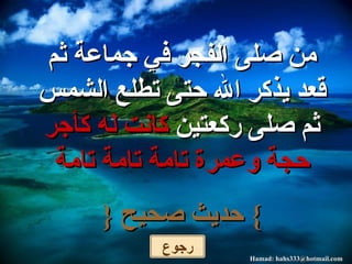 من صلى الفجر في جماعة ثم قعد يذكر الله حتى تطلع الشمس ثم صلى ركعتين  كانت له كأجر حجة وعمرة تامة تامة تامة }   حديث صحيح  { رجوع 