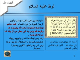 لوط عليه السلام كانوا يعتدون على الغرباء وكانوا يأتون  الرجال شهوة من دون النساء  .  فلما دعاهم  لوط لترك المنكرات أرادوا أن يخرجوه هو وقومه فلم يؤمن به غير بعض من آل بيته أما  امرأته فلم تؤمن  . ولما يئس لوط دعا الله أن ينجيهم ويهلك  المفسدين فجاءت له الملائكة وأخرجوا لوطا  ومن آمن به وأهلكوا الآخرين بحجارة مسومة .  أنبياء الله أرسله الله ليهدى قومه ويدعوهم  إلى عبادة الله  .  كانوا قوما ظالمين يأتون الفواحش  . قال تعالى فى سورة الشعراء  : كَذَّبَتْ قَوْمُ لُوطٍ   الْمُرْسَلِينَ *  إِذْ قَالَ لَهُمْ أَخُوهُمْ لُوطٌ أَلَا تَتَّقُونَ *  إِنِّي لَكُمْ رَسُولٌ أَمِينٌ *  َ ف اتَّقُوا اللَّهَ   وَأَطِيعُونِ   *(160-163 ) 