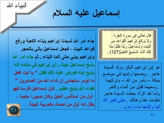 إسماعيل عليه السلام ‏ وفد عليها كثير من الناس  وكبر اسماعيل  حتى   جاء أمر الله لسيدنا إبراهيم ببناء الكعبة ورفع  قواعد البيت   ، فجعل إسماعيل يأتي بالحجر  وإبراهيم يبني حتى أتما البناء   .   ثم   جاء أمر الله  بذبح إسماعيل حيث رأى إبراهيم في منامه   أنه  يذبح ابنه فعرض عليه ذلك فقال  ”   يا أبت افعل  ما تؤمر ستجدني إن شاء الله من الصابرين   "   ففداه الله بذبح   عظيم   .  كان إسماعيل فارسا فهو أول من استأنس الخيل وكان صبورا حليما   ،  يقال إنه أول من تحدث بالعربية البينة   . أنبياء الله هو  إ بن إبراهيم البكر   وولد السيدة  هاجر   .  وضعها   و إ بنها في موضع  ب مكة – بأمر من الله – وتركهما ومعهما قليل من   الماء والتمر   . ولما نفد الزاد جعلت السيدة هاجر تطوف هنا وهناك   .  حتى  فجر الله لها ولإبنها  ماء زمزم   . قال تعالى فى سورة البقرة  : وَإِذْ يَرْفَعُ إِبْرَاهِيمُ الْقَوَاعِدَ مِنَ الْبَيْتِ وَإِسْمَاعِيلُ رَبَّنَا تَقَبَّلْ مِنَّا إِنَّكَ أَنْتَ السَّمِيعُ الْعَلِيمُ (127) . 