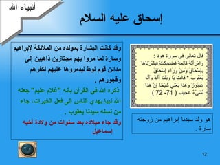 إسحاق عليه السلام وقد كانت البشارة بمولده من الملائكة لإبراهيم  وسارة لما مروا بهم مجتازين ذاهبين إلى  مدائن   قوم لوط ليدمروها عليهم لكفرهم  وفجورهم   . ذكره الله في القرآن بأنه  " غلام عليم "  جعله الله نبيا يهدي الناس إلى  ف عل  الخيرات، جاء  من نسله سيدنا يعقوب   . وقد جاء ميلاده بعد سنوات من ولادة أخيه  إسماعيل أنبياء الله هو ولد سيدنا إبراهيم من زوجته سارة   . قال تعالى  فى سورة هود  : وَامْرَأَتُهُ قَائِمَةٌ فَضَحِكَتْ فَبَشَّرْنَاهَا بِإِسْحَاقَ وَمِنْ وَرَاءِ إِسْحَاقَ يَعْقُوبَ   *  قَالَتْ يَا وَيْلَتَا أَأَلِدُ وَأَنَا عَجُوزٌ وَهَذَا بَعْلِي شَيْخًا إِنَّ هَذَا لَشَيْءٌ  عجيب  ( 71- 72 ) 