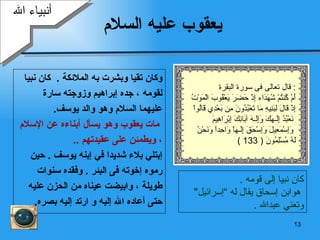 يعقوب عليه السلام وكان تقيا وبشرت به الملائكة   .  كان نبيا  لقومه   ، جده إبراهيم وزوجته   سارة  عليهما السلام وهو والد يوسف .   مات يعقوب وهو يسأل أبناءه عن   الإسلام   ، ويطمئن على عقيدتهم   .. إ بتلي  بلاء  شديدا في  إ بنه  يوسف  .  حين  رموه إخوته فى البئر  .  وفقده سنوات  طويلة ، وابيضت عيناه من الحزن عليه  حتى أعاده الله إليه و ارتد إليه بصره . أنبياء الله كان نبيا إلى قومه   . هو ابن إسحاق يقال له  ” إسرائيل "  وتعني   عبدالله   . قال تعالى  فى سورة  البقرة   : أَمْ كُنتُمْ شُهَدَاء   إِذْ حَضَرَ يَعْقُوبَ الْمَوْتُ إِذْ قَالَ   لِبَنِيهِ مَا تَعْبُدُونَ مِن بَعْدِي قَالُواْ نَعْبُدُ إِلَـهَكَ وَإِلَـهَ آبَائِكَ إِبْرَاهِيمَ وَإِسْمَعِيلَ   وَإِسْحَقَ إِلَـهاً وَاحِداً   وَنَحْنُ لَهُ مُسْلِمُونَ   ( 133 ) 