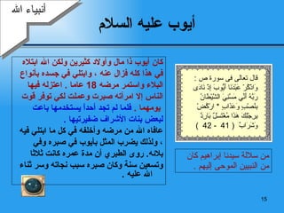 أيوب  عليه السلام كان أيوب  ذا  مال وأولاد كثيرين ولكن الله ابتلاه  في هذا كله فزال عنه  ،  وابتلي في جسده بأنواع  البلاء واستمر مرضه  18  عاما  .  اعتزله فيها  الناس إلا امرأته صبرت وعملت لكي توفر قوت يومهما  .   فلما لم تجد أحداً يستخدمها باعت  لبعض بنات الأشراف ضفيرتيها   . عافاه الله من مرضه وأخلفه في كل ما ابتلي فيه   ، ولذلك يضرب المثل بأيوب في صبره وفي  بلائه .  روى الطبري أن مدة عمره كانت ثلاثا  وتسعين سنة   وكان صبره سبب نجاته وسر ثناء الله عليه   . أنبياء الله من سلالة سيدنا إبراهيم كان من النبيين الموحى إليهم   . قال تعالى فى سورة ص  : وَاذْكُرْ عَبْدَنَا أَيُّوبَ إِذْ نَادَى رَبَّهُ أَنِّي مَسَّنِيَ الشَّيْطَانُ بِنُصْبٍ وَعَذَابٍ   *  ارْكُضْ بِرِجْلِكَ هَذَا مُغْتَسَلٌ بَارِدٌ وَشَرَابٌ   ( 41  - 42  )  