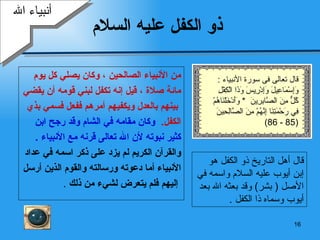 ذو الكفل عليه السلام من الأنبياء الصالحين   ، وكان يصلي كل يوم  مائة صلاة   ،   قيل إنه تكفل لبني قومه أن يقضي بينهم بالعدل ويكفيهم أمرهم ففعل فسمي بذي  الكفل .  وكان مقامه في الشام وقد رجح ابن  كثير نبوته لأن الله تعالى قرنه مع الأنبياء   . والقرآن الكريم لم يزد على ذكر اسمه في عداد  الأنبياء   أما دعوته ورسالته والقوم الذين أرسل إليهم فلم   يتعرض لشيء من ذلك   . قال أهل التاريخ ذو الكفل   هو  إ بن   أيوب  عليه السلام و ا سمه في   الأصل  (   بشر )  وقد بعثه الله بعد   أيوب  وسماه ذا الكفل   . أنبياء الله قال تعالى فى سورة الأنبياء  : وَإِسْمَاعِيلَ وَإِدْرِيسَ وَذَا الْكِفْلِ كُلٌّ مِنَ الصَّابِرِينَ   *  وَأَدْخَلْنَاهُمْ فِي رَحْمَتِنَا إِنَّهُمْ مِنَ الصَّالِحِينَ (85 - 86) 