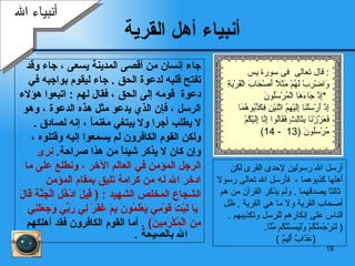 أنبياء أهل القرية جاء إنسان من أقصى المدينة يسعى  ،  جاء وقد  تفتح قلبه لدعوة  ا لحق   .  جاء ليقوم بواجبه في  دعوة   قومه إلى الحق  ،   فقال لهم   :  اتبعوا هؤلاء  الرسل   ، فإن  الذي يدعو مثل هذه   الدعوة  ،  وهو  لا يطلب أجر ا  ولا يبتغي مغنماً  ،  إنه لصادق   .  ولكن  القوم الكافر و ن  لم يسمعوا إليه   وقتلوه ،  وإن كان لا يذكر   شيئاً من هذا صراحة .  نر ى  الرجل المؤمن  في العالم الآخر  ،  ونطلع على ما  ادخر الله له من   كرامة تليق بمقام المؤمن  الشجاع المخلص   الشهيد   :   (   قِيلَ   ادْخُلِ الْجَنَّةَ قَالَ يَا لَيْتَ قَوْمِي يَعْلَمُونَ   بِمَ غَفَرَ لِي رَبِّي وَجَعَلَنِي  مِنَ الْمُكْرَمِينَ )   .  أما القوم الكافرون فقد أهلكهم الله  بالصيحة   . أرسل الله رسولين لإحدى القرى لكن   أهل ها  كذبوهما   ،   فأرسل الله تعالى   رسولا   ثالثا يصدقهما   .   ولم يذكر القرآن من هم أصحاب القرية ولا ما هي القرية   .  ظل الناس  على إنكارهم للرسل وتكذيبهم   .  (   لَنَرْجُمَنَّكُمْ   وَلَيَمَسَّنَّكُم مِّنَّا .  ( عَذَابٌ أَلِيمٌ   ) أنبياء الله قال تعالى  فى سورة يس :  وَاضْرِبْ لَهُمْ مَثَلًا أَصْحَابَ الْقَرْيَةِ إِذْ جَاءَهَا الْمُرْسَلُونَ  *  إِذْ أَرْسَلْنَا إِلَيْهِمُ اثْنَيْنِ فكَذَّبُوهُمَا  فَعَزَّزْنَا بِثَالِثٍ فَقَالُوا إِنَّا إِلَيْكُمْ  مُرْسَلُونَ  (13  - 14) 