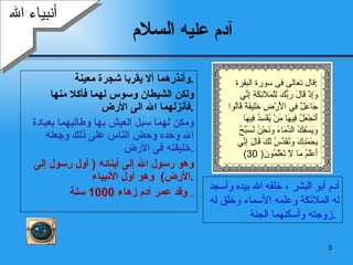 آدم عليه  السلام وأنذرهما ألا يقربا شجرة معينة  . ولكن الشيطان وسوس لهما فأكلا منها فأنزلهما الله الى الأرض  . ومكن لهما سبل العيش بها وطالبهما بعبادة الله وحده وحض الناس على ذلك وجعله خليفته فى الأرض  . وهو رسول الله إلى أبنائه  (  أول رسول إلى الأرض )  وهو أول الأنبياء  . وقد عمر آدم زهاء  1000  سنة   . أنبياء الله آدم أبو البشر ، خلقه الله بيده وأسجد له الملائكة وعلمه الأسماء وخلق له زوجته وأسكنهما الجنة  .  قال تعالى فى سورة البقرة  : وَإِذْ قَالَ رَبُّكَ لِلْمَلَائِكَةِ إِنِّي  جَاعِلٌ فِي الْأَرْضِ خَلِيفَةً قَالُوا أَتَجْعَلُ فِيهَا مَنْ يُفْسِدُ فِيهَا وَيَسْفِكُ الدِّمَاءَ وَنَحْنُ نُسَبِّحُ  بِحَمْدِكَ وَنُقَدِّسُ لَكَ قَالَ إِنِّي  أَعْلَمُ مَا لَا تَعْلَمُونَ ( 30) 