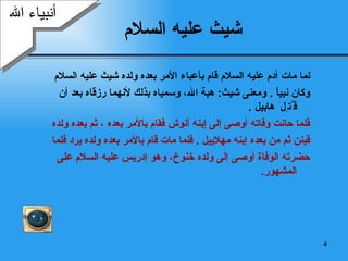 شيث   عليه السلام   لما مات آدم عليه السلام قام بأعباء الأمر بعده ولده شيث عليه السلام  وكان نبياً  .  ومعنى شيث :  هبة الله، وسمياه بذلك لأنهما رزقاه بعد أن ق ُ ت ِ ل َ  هابيل   .  فلما حانت وفاته أوصى إلى  إ بنه أنوش فقام بالأمر بعده   ، ثم بعده ولده  قينن ثم من بعده  إ بنه مهلاييل  .  فلما مات قام بالأمر بعده ولده يرد فلما  حضرته الوفاة أوصى إلى ولده خنوخ، وهو  إدريس  عليه السلام على المشهور . أنبياء الله 