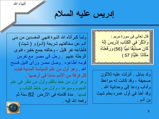 إدريس عليه السلام   أنبياء الله ولد ببابل  .  أنزلت عليه ثلاثون  صحيفة ، وقد كانت له مواعظ وآداب ودعا إلى وحدانية الله  . وقد أخذ في أول عمره بعلم  شيث  بن  آدم  . ولما كبرآتاه الله النبوة فنهي المفسدين من بني آدم عن مخالفتهم شريعة  ( آدم )   و   (   شيث )  فأطاعه نفر قليل   ، وخالفه جمع خفير، فنوى الرحلة عنهم   .  رحل الى مصر مع نفرمن قومه أطاعوه  .  وصل مصر ورأى النيل فسبح الله  .  وهو أول من علم السياسة المدنية فبنت كل فرقة من الأمم مدننا فى أرضها  .   وهو أول من خط بالقلم وأول من نظر فى علم النجوم وسيرها ، وأول من خاط الثياب و  لبسها  .  مدة اقامته فى الأرض  82  سنة ثم رفعه الله إليه  . قال تعالى فى سورة مريم  : وَاذْكُرْ فِي الْكِتَابِ إِدْرِيسَ إِنَّهُ كَانَ صِدِّيقًا نَبِيًّا   ( 56)  وَرَفَعْنَاهُ مَكَانًا عَلِيًّا ( 57 ) 