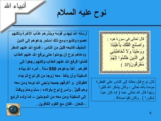 نوح عليه  السلام أرسله الله ليهدى قومه وينذرهم عذاب الآخرة ولكنهم  عصوه وكذبوه ومع ذلك استمر يدعوهم إلى الدين الحنيف فاتبعه قليل من الناس ، فمنع الله عنهم المطر ودعاهم نوح أن يؤمنوا حتى يرفع الله عنهم العذاب  فآمنوا فرفع الله عنهم العذاب ولكنهم رجعوا إلى  كفرهم  .   أخذ يدعوهم  950  سنة  .  أمره الله ببناء  السفينة وأن يأخذ  معه زوجا من كل نوع ثم جاء  الطوفان   و أغرقهم جميعا ونجى الله نوحا ومن معه  وهم قليلٌ   .  وأسرع نوح ب أولاده  :  سامٌ وحامٌ ويافثُ إلى السفينة   و من معه من المؤمنين   – أما ولده الرابع ، كنعان   ، فكان مع القوم الكافرين   . أنبياء الله كان نوح قبل بعثته إلى الناس على الفطرة مؤمنا بالله تعالى ، وكان يشكر الله كثيرا ولهذا قال الله تعالى عنه  (  إنه كان عبدا شكورا  ) .  وكان تقيا صادقا   . قال تعالى فى سورة هود  : وَاصْنَعِ الْفُلْكَ بِأَعْيُنِنَا وَوَحْيِنَا وَلَا تُخَاطِبْنِي فِي الَّذِينَ ظَلَمُوا إِنَّهُمْ مُغْرَقُونَ (37  ) 