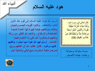 هود عليه السلام أرسل الله هودا عليه السلام إلى قوم عاد الذين  كانوا بالاحقاف  .   وكانوا أقوياء الجسم والبنيان  وكانت مساكنهم خياما كبيرة لها أعمدة شديدة  الضخامة والارتفاع ، وآتاهم الله الكثير من رزقه  ولكنهم لم يشكروا الله على ما آتاهم وعبدوا  الأصنام  .  أرسل لهم الله هودا نبيا مبشرا، ولكنهم كذبوه وآذوه  .   فكان عقاب الله أن أهلكهم بريح  صرصرعاتية استمرت سبع ليالى وثمانية أيام  .  أنبياء الله مرت سنوات وسنوات وعادت عبادة الاصنام  .  قال تعالى فى سورة هود  : وَلَمَّا جَاءَ أَمْرُنَا نَجَّيْنَا هُودًا وَالَّذِينَ آمَنُوا مَعَهُ بِرَحْمَةٍ مِنَّا وَنَجَّيْنَاهُمْ مِنْ عَذَابٍ غَلِيظٍ  (58) 