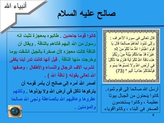 صالح عليه السلام  كانوا قوما جاحدين  .  طالبوه بمعجزة تثبت انه  رسول من الله إليهم فآتاهم بالناقة  .  ويقال أن  الناقة كانت معجزه لأن صخرة بالجبل انشقت يوما  وخرجت منها الناقة  .  قيل أنها كانت تدر لبنا يكفى لشرب آلاف الرجال والنساء والأطفال ، وصفها  الله تعالى بقوله  (  ناقة الله  ) . أصدر الله أمره إلى صالح أن يأمر قومه أن  يتركوها تأكل فى أرض الله ولا يؤذوها  .  ولكنهم  عقروها وعاقبهم الله بالصاعقة ونجى الله صالحا والمؤمنين  . أنبياء الله أرسل الله صالحا إلى قوم ثمود .  كانوا ينحتون من الجبال بيوتا عظيمة ، وكانوا يستخدمون الصخر فى البناء ، وكانواأقوياء  قال تعالى فى سورة الأعراف  : وَإِلَى ثَمُودَ أَخَاهُمْ صَالِحًا قَالَ يَا قَوْمِ اعْبُدُوا اللَّهَ مَا لَكُمْ مِنْ إِلَهٍ غَيْرُهُ قَدْ جَاءَتْكُمْ بَيِّنَةٌ مِنْ رَبِّكُمْ هَذِهِ نَاقَةُ اللَّهِ لَكُمْ آيَةً فَذَرُوهَا تَأْكُلْ فِي أَرْضِ اللَّهِ وَلَا تَمَسُّوهَا بِسُوءٍ فَيَأْخُذَكُمْ عَذَابٌ أليم  * (73) 