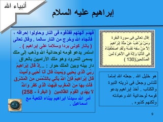 إبراهيم عليه السلام فهدم آلهتهم فقذفوه فى النار وحاولوا إحراقه ، فأنجاه الله وخرج من النار سالما  .  وقال تعالى (  يانار كونى بردا وسلاما على إبراهيم  ) . استمر يدعو قومه لوحدانية الله وذهب إلى ملك يسمى النمرود وهو ملك الآراميين بالعراق  دار بينه وبين الملك حوار  : ... إِذْ قَالَ إِبْرَاهِيمُ  رَبِّيَ الَّذِي يُحْيِي وَيُمِيتُ قَالَ أَنَا أُحْيِي وَأُمِيتُ  قَالَ إِبْرَاهِيمُ فَإِنَّ اللَّهَ يَأْتِي بِالشَّمْسِ مِنَ الْمَشْرِقِ فَأْتِ بِهَا مِنَ الْمَغْرِبِ فَبُهِتَ الَّذِي كَفَرَ وَاللَّهُ  لَا يَهْدِي الْقَوْمَ الظَّالِمِين   (  البقرة  - 258) أمر الله سيدنا ابراهيم ببناء الكعبة مع اسماعيل  . أنبياء الله هو خليل الله  .  جعله الله إماما للناس وجعل فى ذريته النبوة والكتاب  .  أخذ إبراهيم يدعو قومه لوحدانية الله وعبادته ولكنهم كذبوه  . قال تعالى فى سورة البقرة  : وَمَنْ يَرْغَبُ عَنْ مِلَّةِ إِبْرَاهِيمَ إِلَّا مَنْ سَفِهَ نَفْسَهُ وَلَقَدِ اصْطَفَيْنَاهُ فِي الدُّنْيَا وَإِنَّهُ فِي الْآخِرَةِ لَمِنَ الصَّالِحِينَ (130 ) 