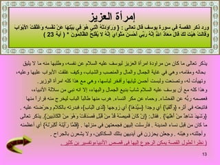 إمرأة العزيز   ورد ذكر القصة في سورة يوسف  قال تعالى  :   {   وَرَاوَدَتْهُ الَّتِي هُوَ فِي بَيْتِهَا عَنْ نَفْسِهِ   وَغَلَّقَتْ الأَبْوَابَ  وَقَالَتْ هَيْتَ لَكَ قَالَ مَعَاذَ اللَّهِ إِنَّهُ رَبِّي أَحْسَنَ مَثْوَايَ إِنَّهُ لا يُفْلِحُ الظَّالِمُونَ   * (  آية  23 )  يذكر تعالى ما كان من مراودة امرأة العزيز ليوسف عليه السلام عن نفسه، وطلبها منه ما لا يليق بحاله ومقامه، وهي في غاية الجمال والمال والمنصب والشباب، وكيف غلقت الأبواب عليها وعليه، وتهيأت له، وتصنعت ولبست أحسن ثيابها وأفخر لباسها، وهي مع هذا كله امرأة الوزير .   وهذا كله مع أن يوسف عليه السلام شابً بديع الجمال والبهاء، إلا انه نبي من سلالة الأنبياء،  فعصمه ربُّه عن الفحشاء .  وحماه عن مكر النساء .   هرب منها طالباً الباب ليخرج منه فراراً منها  فاتبعته في أثره  { وَأَلْفَيَا }  أي وجدا  { سَيِّدَهَا }  أي زوجها  { لَدَى الْبَابِ } ، فبدرته بالكلام وحرّضته عليه   . { وَشَهِدَ شَاهِدٌ مِنْ أَهْلِهَا }  .  فقال : { إِنْ كَانَ قَمِيصُهُ قُدَّ مِنْ قُبُلٍ فَصَدَقَتْ وَهُوَ مِنْ الْكَاذِبِينَ }.  يذكر تعالى  ما كان من قبل نساء المدينة   .  فأرسلت إليهن فجمعتهن في منزلها   .  { فَلَمَّا رَأَيْنَهُ أَكْبَرْنَهُ }  أي أعظمنه وأجللنه، وهِبْنَه   .  وجعلن يحززن في أيديهن بتلك السكاكين، ولا يشعرن بالجراح   .  (  نظرا لطول القصة يمكن الرجوع إليها فى قصص الأنبياءوتفسير بن كثير  . 