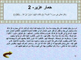 حمار عزير - 2 أمره بأن ينظر لطعامه الذي ظل بجانبه مئة سنة   .   فرآه سليما كما تركه،   ثم أشار له إلى حماره، فرآه قد  مات وتحول إلى جلد وعظم .  ثم نظر عزير للحمار فرأى عظامه تتحرك فتتجمع   ، فاكتمل الحمار أمام  عينيه .   ثم خرج إلى القرية، فرآها قد عمرت وامتلأت بالناس   .  فسألهم   :  هل تعرفون عزيرا   ؟ قالوا : نعم نعرفه   ، وقد مات منذ مئة سنة   .  فقال لهم   :  أنا عزير .  فأنكروا عليه ذلك .  ثم جاءوا بعجوز  معمّرة   ، وسألوها عن أوصافه   ، فوصفته لهم   ، فتأكدوا أنه عزير .   فأخذ يعلمهم التوراة ويجددها لهم   ، فبدأ الناس يقبلون   عليه وعلى هذا الدين من جديد، وأحبوه حبا شديدا   .   وقدّسوه للإعجاز الذي  ظهر فيه   ، حتى وصل تقديسهم له أن قالوا عنه أنه ابن الله  .  واستمر انحراف اليهود بتقديس عزير  واعتباره ابنا لله تعالى –   ولا زالوا يعتقدون بهذا إلى اليوم -  وهذا من شركهم لعنهم الله   . وق ال  تعالى فى سورة  "  التوبة ": ((  وَقَالَتِ الْيَهُودُ عُزَيْرٌ ابْنُ اللَّهِ  .... (30)   )) 