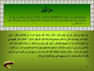 حزقيل عَنْ سَعِيد بْن جُبَيْر عَنْ اِبْن عَبَّاس  قال  :  كَانُوا أَرْبَعَة آلَاف خَرَجُوا فِرَارًا مِنْ الطَّاعُون قَالُوا  :  نَأْتِي أَرْضًا لَيْسَ بِهَا مَوْت حَتَّى إِذَا كَانُوا بِمَوْضِعِ كَذَا وَكَذَا قَالَ اللَّه لَهُمْ "  مُوتُوا  "  فَمَاتُوا فَمَرَّ عَلَيْهِمْ نَبِيّ  مِنْ الْأَنْبِيَاء فَدَعَا رَبّه أَنْ يُحْيِيَهُمْ فَأَحْيَاهُمْ  .  وَذَكَرَ غَيْر وَاحِد مِنْ السَّلَف أَنَّ هَؤُلَاءِ الْقَوْم كَانُوا أَهْل  بَلْدَة فِي زَمَان بَنِي إِسْرَائِيل   اِسْتَوْخَمُوا أَرْضهمْ وَأَصَابَهُمْ بِهَا وَبَاء شَدِيد فَخَرَجُوا فِرَارًا مِنْ الْمَوْت  هَارِبِينَ إِلَى الْبَرِّيَّة  .  وَفَنُوا وَتَمَزَّقُوا وَتَفَرَّقُوا فَلَمَّا كَانَ بَعْد دَهْر مَرَّ بِهِمْ نَبِيّ مِنْ أَنْبِيَاء بَنِي إِسْرَائِيل  يُقَال لَهُ حِزْقِيل فَسَأَلَ اللَّه أَنْ يُحْيِيَهُمْ عَلَى يَدَيْهِ فَأَجَابَهُ إِلَى ذَلِكَ  . موقع القصة في  سورة البقرة الآية   243:   قال الله تعالى   :  (  أَلَمْ تَرَ إِلَى الَّذِينَ خَرَجُوا مِنْ دِيَارِهِمْ  وَهُمْ أُلُوفٌ حَذَرَ الْمَوْتِ فَقَالَ لَهُمُ اللَّهُ مُوتُوا ثُمَّ أَحْيَاهُمْ إِنَّ اللَّهَ   لَذُو فَضْلٍ عَلَى النَّاسِ وَلَكِنَّ أَكْثَرَ النَّاسِ لَا يَشْكُرُونَ   *  )  