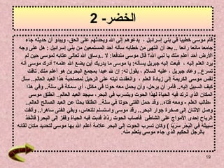 الخضر - 2 قام موسى خطيبا في بني إسرائيل   ،   يدعوهم إلى الله ويحدثهم ع لى  الحق، ويبدو أن حديثه جاء  جامعا مانعا   رائعا   ..  بعد أن انتهى من خطابه سأله أحد المستمعين من بني إسرائيل   :  هل على وجه  الأرض أحد  أ علم منك يا نبي الله؟   قال موسى مندفعا :  لا   .. وساق الله تعالى عتابه لموسى   حين لم  يرد العلم إليه   ،   فبعث إليه جبريل يسأله :  يا موسى ما يدريك أين يضع الله علمه؟   أدرك موسى أنه  تسرع ..  وعاد جبريل   ، عليه السلام   ، يقول له :  إن لله عبدا بمجمع البحرين هو أعلم منك .   تاقت  نفس موسى الكريمة إلى   زيادة العلم   ،  وانعقدت نيته   على الرحيل لمصاحبة هذا العبد العالم ..  سأل  كيف السبيل   إليه ..  فأمر أن يرحل، وأن يحمل معه حوتا في مكتل، أي سمكة في سلة ..  وفي هذا  المكان   الذي ترتد فيه الحياة لهذا الحوت ويتسرب في البحر، سيجد العبد العالم ..   انطلق موسى   - طالب العلم   -  ومعه فتاه ..  وقد حمل الفتى حوتا في سلة ..  انطلقا بحثا   عن العبد الصالح العالم ..  وصل الاثنان إلى صخرة جوار البحر ..  رقد موسى   واستسلم للنعاس، وبقي الفتى ساهرا ..  وألقت  الرياح إحدى الأمواج   على الشاطئ   فأصاب الحوت رذاذ فدبت فيه الحياة وقفز إلى البحر (   فَاتَّخَذَ  سَبِيلَهُ فِي الْبَحْرِ سَرَبًا   )  وكان تسرب الحوت إلى البحر علامة أعلم الله بها موسى لتحديد مكان لقائه  بالرجل الحكيم الذي جاء موسى يتعلم منه . 