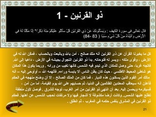 ذو القرنين   - 1 كل ما يخبرنا القرآن عن  ذى القرنين  أنه ملك صالح   ، آمن بالله وبالبعث وبالحساب   ، فمكّن الله له في  الأرض   ، وقوّى ملكه   ، ويسر له فتوحاته .   بدأ ذو القرنين التجوال بجيشه في الأرض   ، داعيا إلى الله .  فاتجه غربا، حتى وصل للمكان الذي تبدو فيه الشمس كأنها تغيب من ورا ئه  .  وربما يكون هذا المكان  هو شاطئ المحيط الأطلسي   ، حيث كان يظن الناس ألا يابسة وراءه .  فألهمه الله – أوأوحى إليه   – أنه مالك أمر القوم الذين يسكنون هذه الديار   ،   فما كان من الملك الصالح   ، إلا أن وضّح منهجه في الحكم   فأعلن أنه سيعاقب المعتدين الظالمين في الدنيا، ثم حسابهم على الله يوم القيامة ،  أما من آمن   ،  فسيكرمه ويحسن إليه .   بعد أن انتهى ذو القرنين من أمر الغرب، توجه للشرق   .  فوصل   لأول منطقة  تطلع عليها الشمس .  وكانت أرضا مكشوفة لا أشجار فيها ولا مرتفات تحجب الشمس عن أهلها .  فحكم  ذو   القرنين في المشرق بنفس حكمه في المغرب   ، ثم انطلق   . قال تعالى فى سورة الكهف  :  وَيَسْأَلُونَكَ عَنْ ذِي الْقَرْنَيْنِ قُلْ سَأَتْلُو عَلَيْكُمْ مِنْهُ ذِكْرًا *  إِنَّا مَكَّنَّا لَهُ فِي الْأَرْضِ وَآتَيْنَاهُ مِنْ كُلِّ شَيْءٍ سَبَبًا   ( 83 -84) 