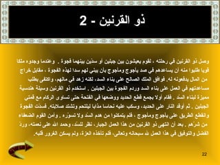 ذو القرنين   - 2 وصل ذو القرنين في رحلته   ، لقوم يعيشون بين جبلين أو سدّين   بينهما فجوة   .  وعندما وجدوه ملكا  قويا طلبوا منه أن يساعدهم في صد يأجوج ومأجوج بأن يبني لهم سدا لهذه الفجوة   ، مقابل خراج من المال يدفعونه له .   فوافق الملك الصالح على بناء السد، لكنه زهد في مالهم، واكتفى بطلب  مساعدتهم في العمل على بناء السد وردم الفجوة بين الجبلين   .   استخدم ذو القرنين وسيلة هندسية  مميزة لبناء السّد   .  فقام أولا بجمع قطع الحديد ووضعها في الفتحة حتى تساوى الركام مع قمتي  الجبلين   .  ثم أوقد النار على الحديد، وسكب عليه نحاسا مذابا ليلتحم وتشتد صلابته .  فسدّت الفجوة  وانقطع الطريق على يأجوج ومأجوج   ، فلم يتمكنوا من هدم السّد ولا تسوّره   .  وأمن القوم الضعفاء من شرّهم   .   بعد أن انتهى ذو القرنين من هذا العمل الجبار، نظر للسّد، وحمد الله على   نعمته، وردّ  الفضل والتوفيق في هذا العمل لله سبحانه وتعالى، فلم تأخذه العزة، ولم يسكن الغرور قلبه . 