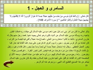 السامرى و العجل   - 1   قال تعالى  :  {   وَاتَّخَذَ قَوْمُ مُوسَى مِنْ بَعْدِهِ مِنْ حُلِيِّهِمْ عِجْلاً جَسَداً لَهُ خُوَارٌ أَلَمْ يَرَوْا أَنَّهُ لَا يُكَلِّمُهُمْ وَلَا  يَهْدِيهِمْ سَبِيلاً اتَّخَذُوهُ وَكَانُوا ظَالِمِينَ   *   (  سورة الأعراف  148)   . يذكر تعالى ما كان من أمر بني إسرائيل   حين ذهب موسى عليه السلام إلى ميقات ربه فمكث الطور  يناجيه ربه ويسأله موسى عليه السلام عن أشياء كثيرة وهو تعالى يجيبه عنها .   فعمد رجل منهم يقال له  هارون السامري   ، فأخذ ما كانوا استعاروه من الحلي   ، فصاغ منه عجلاً وألقى فيه قبضة من التراب   ،  كان أخذها من أثر فرس جبريل   ، حين رآه يوم أغرق الله فرعون على يديه .  فلما ألقاها فيه خار كما  يخور العجل الحقيقي   .  ويقال إنه استحال عجلاً جسداً أي لحماً ودماً حياً يخور، قال قتادة وغيره .  وقيل بل كانت الريح إذا دخلت من دبره خرجت من فمه فيخور كمن تخور البقرة   .   ، فيرقصون حوله  ويفرحون   .  ولما رجع موسى عليه السلام إليهم   ، ورأى ما هم عليه من عبادة العجل   ، ومعه الألواح  المتضمنة التوراة، ألقاها، ثم أقبل على أخيه هارون عليه السلام  وعنفه  وقد كان هارون عليه السلام  نهاهم عن هذا الصنيع الفظيع أشد النهي   ، وزجرهم عنه أتم الزجر   . 