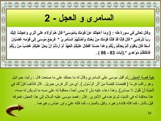 وقال تعالى فى سورة طه  :  {   وَمَا أَعْجَلَكَ عَنْ قَوْمِكَ يَامُوسَى *  قَالَ هُمْ أُولَاءِ عَلَى أَثَرِي وَعَجِلْتُ إِلَيْكَ  رَبِّ لِتَرْضَى   *   قَالَ فَإِنَّا قَدْ فَتَنَّا قَوْمَكَ مِنْ بَعْدِكَ وَأَضَلَّهُمْ السَّامِرِيّ   *  فَرَجَعَ مُوسَى إِلَى قَوْمِهِ غَضْبَانَ  أَسِفاً قَالَ يَاقَوْمِ أَلَمْ يَعِدْكُمْ رَبُّكُمْ وَعْداً حَسَناً أَفَطَالَ عَلَيْكُمْ الْعَهْدُ أَمْ أَرَدْتُمْ أَنْ يَحِلَّ عَلَيْكُمْ غَضَبٌ مِنْ رَبِّكُمْ  فَأَخْلَفْتُمْ مَوْعِدِي   * . ( آيات  83   -  86   ) . السامرى و العجل   - 2   بقية قصة العجل  :  ثم أقبل موسى على السامري  و قَالَ  له  ما حملك على ما صنعت  قال  :  رأيت جبرائيل وهو راكب فرساً  {   فَقَبَضْتُ قَبْضَةً مِنْ أَثَرِ الرَّسُولِ   }.  أي من أثر فرس جبريل   .  قَالَ فَاذْهَبْ فَإِنَّ لَكَ فِي  الْحَيَاةِ أَنْ تَقُولَ لا مِسَاسَ }.  وهذا دعاء عليه بأن لا يمس أحداً، معاقبة له على مسه ما لم يكن له مسه، هذا معاقبة له في الدنيا، ثم توعده في الأخرى   .  قال   :  فعمد موسى عليه السلام إلى هذا العجل، فحرقه قيل بالنار، كما قاله قتادة وغيره .  وقيل بالمبارد، كما قاله عليّ وابن عباس وغيرهما   . 