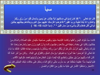 سبأ قال الله تعالى   : "  لَقَدْ كَانَ لِسَبَإٍ فِي مَسْكَنِهِمْ آيَةٌ جَنَّتَانِ عَنْ يَمِينٍ وَشِمَالٍ كُلُوا مِنْ رِزْقِ رَبِّكُمْ  وَاشْكُرُوا لَهُ بَلْدَةٌ طَيِّبَةٌ وَرَبٌّ غَفُورٌ *   فَأَعْرَضُوا فَأَرْسَلْنَا عَلَيْهِمْ سَيْلَ الْعَرِمِ وَبَدَّلْنَاهُمْ بِجَنَّتَيْهِمْ جَنَّتَيْنِ  ذَوَاتَيْ أُكُلٍ خَمْطٍ وَأَثْلٍ وَشَيْءٍ مِنْ سِدْرٍ قَلِيلٍ  *  ".   ( سبأ  الآيات  15-  16  ) كَانَتْ سَبَأ مُلُوك الْيَمَن وَأَهْلهَا وَكَانَتْ التَّبَابِعَة مِنْهُمْ وَبَلْقِيس صَاحِبَة سُلَيْمَان عَلَيْهِ الصَّلَاة وَالسَّلَام مِنْ  جُمْلَتهمْ وَكَانُوا فِي نِعْمَة وَغِبْطَة فِي بِلَادهمْ وَعَيْشهمْ وَاتِّسَاع أَرْزَاقهمْ وَزُرُوعهمْ وَثِمَارهمْ وَبَعَثَ اللَّه  تَبَارَكَ وَتَعَالَى إِلَيْهِمْ الرُّسُل تَأْمُرهُمْ أَنْ يَأْكُلُوا مِنْ رِزْقه وَيَشْكُرُوهُ بِتَوْحِيدِهِ وَعِبَادَته فَكَانُوا كَذَلِكَ مَا شَاءَ  اللَّه تَعَالَى ثُمَّ أَعْرَضُوا عَمَّا أُمِرُوا بِهِ فَعُوقِبُوا بِإِرْسَالِ السَّيْل وَالتَّفَرُّق فِي الْبِلَاد  .  وَكَانَ مِنْ أَمْر السَّدّ أَنَّهُ كَانَ الْمَاء يَأْتِيهِمْ مِنْ بَيْن جَبَلَيْنِ وَتَجْتَمِع إِلَيْهِ أَيْضًا سُيُول أَمْطَارهمْ وَأَوْدِيَتهمْ فَعَمَد مُلُوكهمْ الْأَقَادِم  . فَبَنَوْابَيْنهمَا سَدًّا عَظِيمًا مُحْكَمًا  هو سد مأرب  حَتَّى اِرْتَفَعَ الْمَاء وَحَكَمَ عَلَى حَافَّات ذَيْنك الْجَبَلَيْنِ فَغَرَسُوا الْأَشْجَار وَاسْتَغَلُّوا الثِّمَار فِي غَايَة مَا يَكُون مِنْ الْكَثْرَة وَالْحُسْن  . 