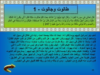 طالوت وجالوت   - 1 ذهب بنو إسرائيل لنبيهم يوما   قالوا  له :  ابعث لنا ملكا يجمعنا تحت رايته كي نقاتل في سبيل الله  ونستعيد أرضنا ومجدنا  .   قال نبيهم وكان أعلم بهم   :  هل أنتم واثقون من القتال لو كتب عليكم القتال؟   قالوا :  ولماذا لا   نقاتل في سبيل الله   ، وقد طردنا من ديارنا، وتشرد أبناؤنا، وساء حالنا؟   قال نبيهم   :  إن الله اختار لكم طالوت ملكا عليكم   قالوا   :  كيف يكون ملكا علينا وهو ليس من أبناء الأسرة التي  يخرج منها الملوك  -   أبناء يهوذا -  كما أنه ليس غنيا وفينا   من هو أغنى منه؟   قال نبيهم   :  إن الله  اختاره   وفضله عليكم بعلمه وقوة جسمه . قالوا :  ما هي آية ملكه؟   قال لهم نبيهم   :  يسترجع لكم التابوت تجمله الملائكة   .   ووقعت هذه المعجزة ..  وعادت إليهم التوراة يوما ..  ثم تجهز جيش طالوت، وسار  الجيش طويلا حتى أحس الجنود بالعطش ..  قال الملك   طالوت لجنوده   :  سنصادف نهرا في الطريق   ،  فمن شرب منه فليخرج من الجيش ،  ومن لم يذقه وإنما بل ريقه فقط فليبق معي في الجيش .. قال تعالى فى سورة البقرة  :  وَقَالَ لَهُمْ نَبِيُّهُمْ إِنَّ اللَّهَ قَد بَعَثَ لَكُمْ طَالُوتَ مَلِكًا قَالُوا أَنَّى يَكُونُ لَهُ الْمُلْكُ عَلَيْنَا وَنَحْنُ أَحَقُّ بِالْمُلْكِ مِنْهُ وَلَمْ يُؤْتَ سَعَةً مِنَ الْمَالِ قَالَ إِنَّ اللَّهَ اصْطَفَاهُ عَلَيْكُمْ وَزَادَهُ بَسْطَةً فِي الْعِلْمِ وَالْجِسْمِ وَاللَّهُ يُؤْتِي مُلْكَهُ مَنْ يَشَاءُ وَاللَّهُ وَاسِعٌ عَلِيمٌ  ( 247 ) 