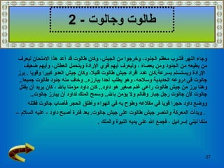 طالوت وجالوت   - 2 وجاء النهر فشرب معظم الجنود، وخرجوا من الجيش، وكان طالوت قد أعد هذا الامتحان ليعرف  من يطيعه من الجنود ومن يعصاه   ، وليعرف أيهم قوي الإرادة ويتحمل العطش، وأيهم ضعيف الإرادة ويستسلم بسرعة . كان عدد أفراد جيش طالوت قليلا، وكان جيش العدو كبيرا وقويا  .  برز  جالوت في دروعه الحديدية وسلاحه، وهو يطلب أحدا يبارزه ..  وخاف منه جنود طالوت جميعا ..  وهنا برز من جيش طالوت راعي غنم صغير هو داود ..  كان داود مؤمنا بالله   ، كان يريد أن يقتل  جالوت لأن جالوت رجل جبار وظالم ولا يؤمن بالله ..  وسمح الملك لداود أن يبارز جالوت .. ووضع داود حجرا قويا في مقلاعه وطوح به في الهواء وأطلق الحجر فأصاب جالوت فقتله .  وبدأت المعركة وانتصر جيش طالوت على جيش جالوت .   بعد فترة أصبح داود  -   عليه السلام   –  ملكا لبني إسرائيل   ، فجمع الله على يديه النبوة والملك  . 